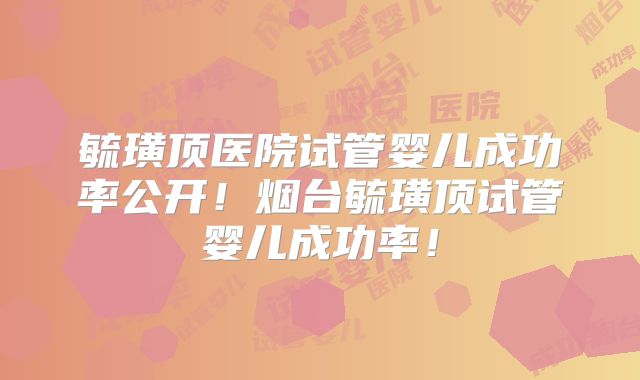 毓璜顶医院试管婴儿成功率公开!烟台毓璜顶试管婴儿成功率!