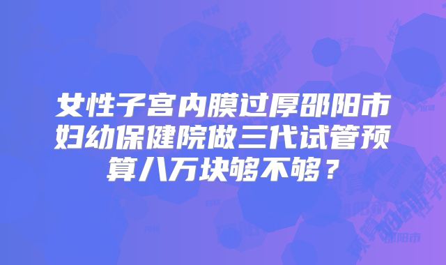 女性子宫内膜过厚邵阳市妇幼保健院做三代试管预算八万块够不够?