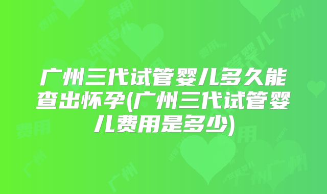 广州三代试管婴儿多久能查出怀孕(广州三代试管婴儿费用是多少)
