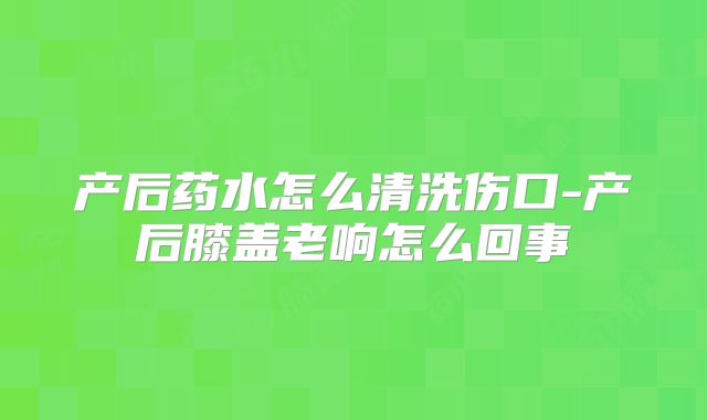 产后药水怎么清洗伤口-产后膝盖老响怎么回事