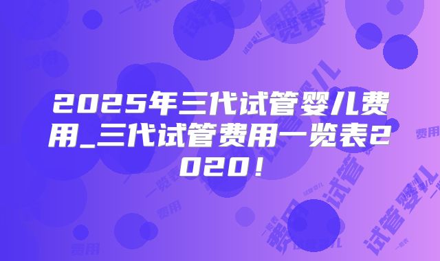 2025年三代试管婴儿费用_三代试管费用一览表2020！