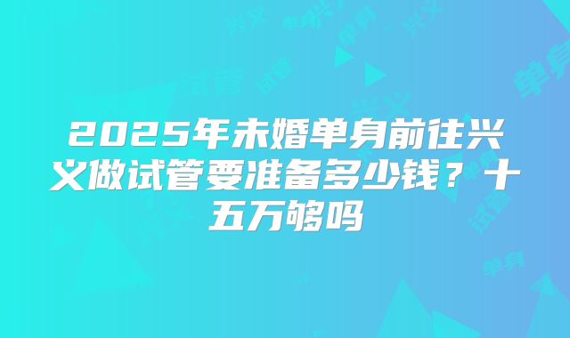 2025年未婚单身前往兴义做试管要准备多少钱？十五万够吗