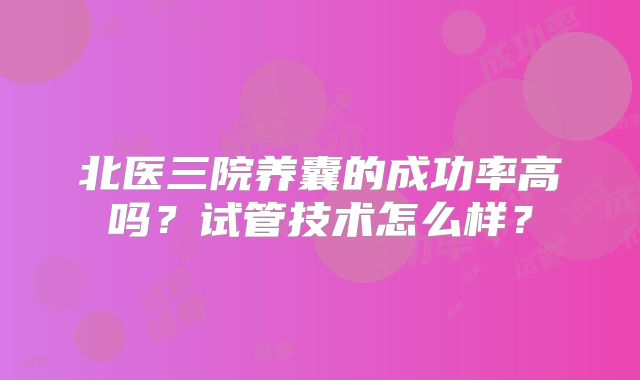 北医三院养囊的成功率高吗？试管技术怎么样？