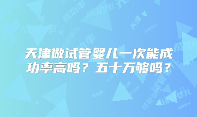 天津做试管婴儿一次能成功率高吗？五十万够吗？