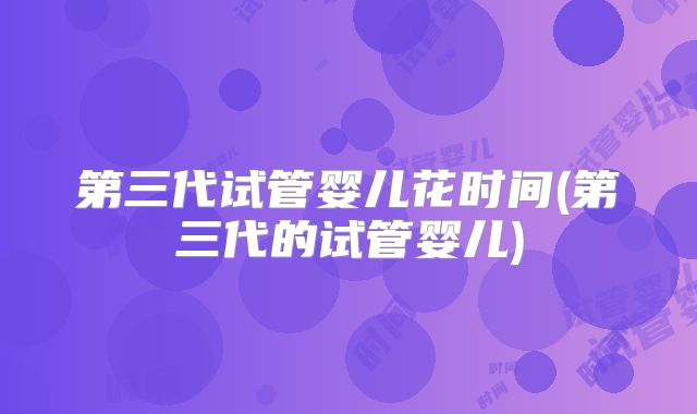 第三代试管婴儿花时间(第三代的试管婴儿)