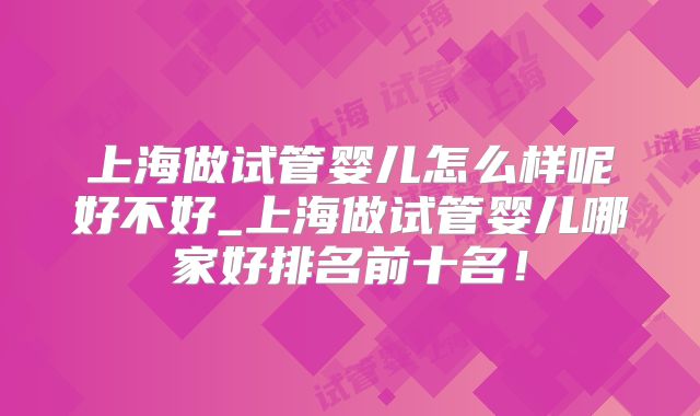 上海做试管婴儿怎么样呢好不好_上海做试管婴儿哪家好排名前十名！