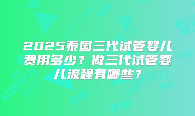 2025泰国三代试管婴儿费用多少？做三代试管婴儿流程有哪些？