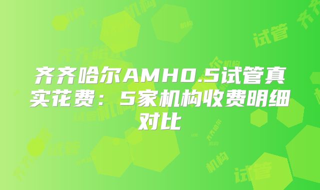 齐齐哈尔AMH0.5试管真实花费:5家机构收费明细对比