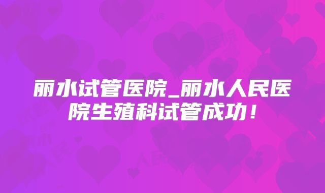 丽水试管医院_丽水人民医院生殖科试管成功！