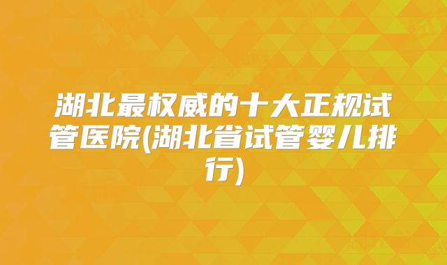 湖北最权威的十大正规试管医院(湖北省试管婴儿排行)