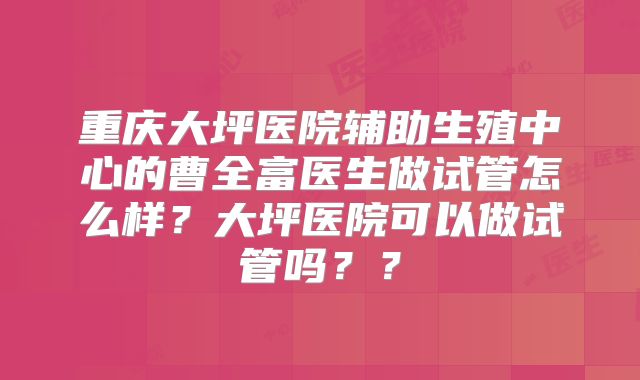 重庆大坪医院辅助生殖中心的曹全富医生做试管怎么样？大坪医院可以做试管吗？？