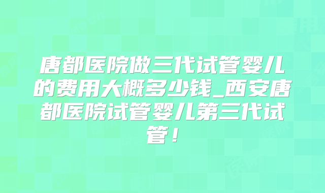唐都医院做三代试管婴儿的费用大概多少钱_西安唐都医院试管婴儿第三代试管！