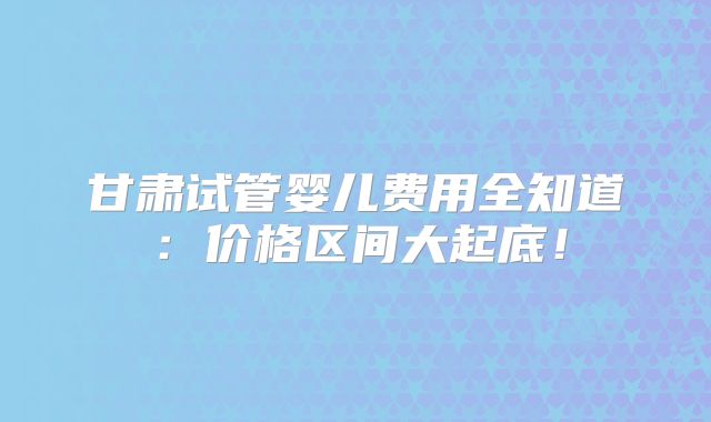 甘肃试管婴儿费用全知道:价格区间大起底!