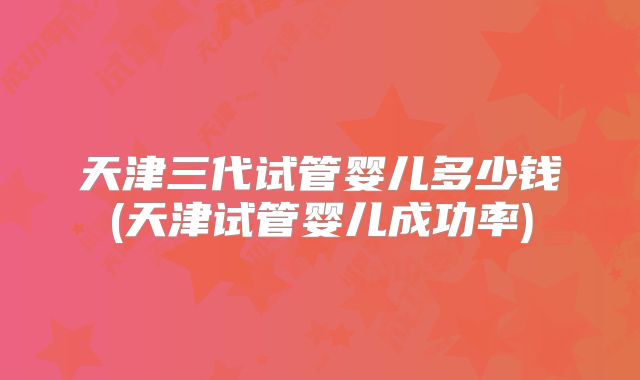 天津三代试管婴儿多少钱(天津试管婴儿成功率)