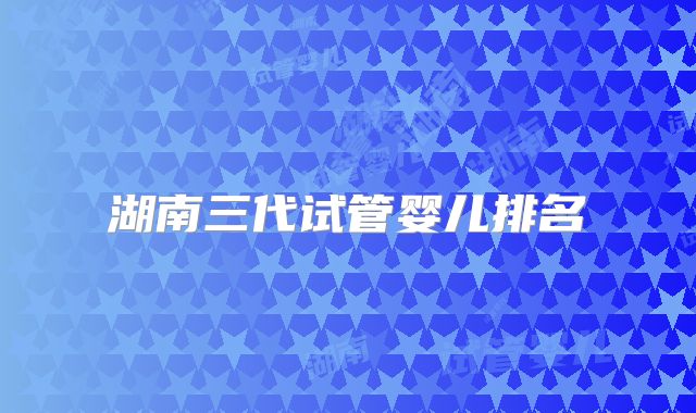 湖南三代试管婴儿排名