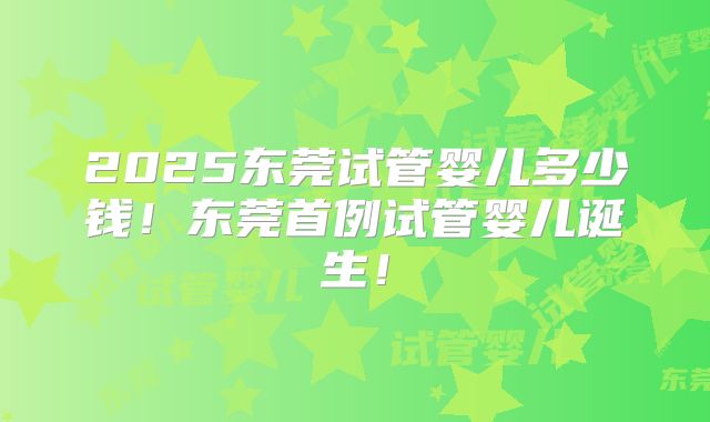 2025东莞试管婴儿多少钱!东莞首例试管婴儿诞生!