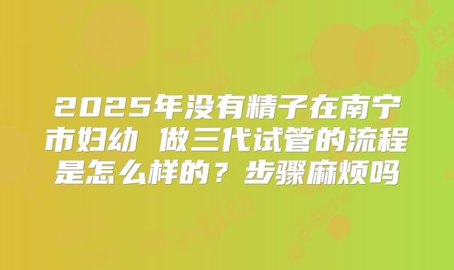 2025年没有精子在南宁市妇幼 做三代试管的流程是怎么样的?步骤麻烦吗