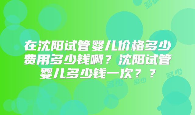 在沈阳试管婴儿价格多少费用多少钱啊？沈阳试管婴儿多少钱一次？？