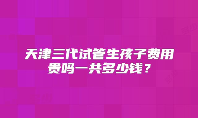 天津三代试管生孩子费用贵吗一共多少钱?