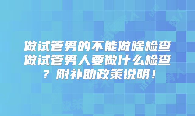 做试管男的不能做啥检查做试管男人要做什么检查?附补助政策说明!
