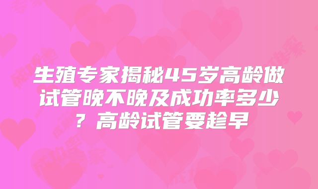 生殖专家揭秘45岁高龄做试管晚不晚及成功率多少？高龄试管要趁早