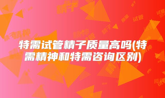 特需试管精子质量高吗(特需精神和特需咨询区别)