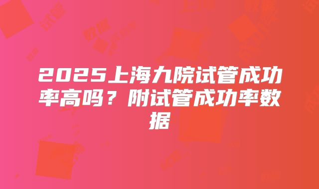 2025上海九院试管成功率高吗？附试管成功率数据