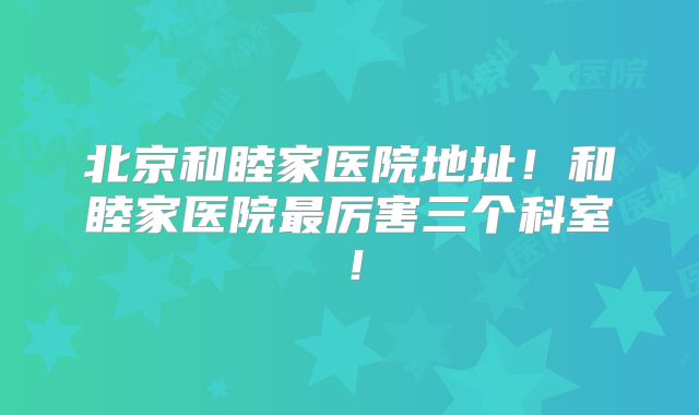 北京和睦家医院地址!和睦家医院最厉害三个科室!