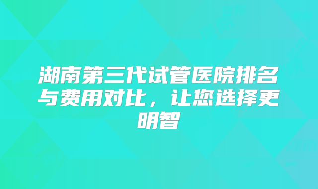 湖南第三代试管医院排名与费用对比,让您选择更明智