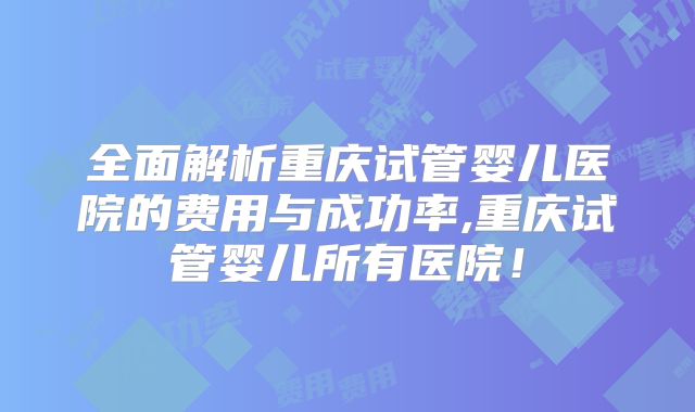 全面解析重庆试管婴儿医院的费用与成功率,重庆试管婴儿所有医院！