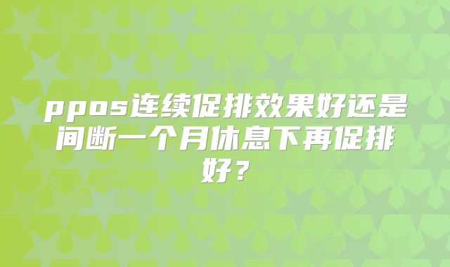 ppos连续促排效果好还是间断一个月休息下再促排好？