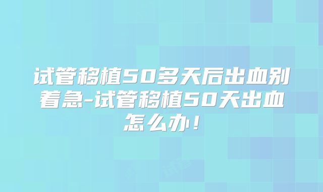 试管移植50多天后出血别着急-试管移植50天出血怎么办！
