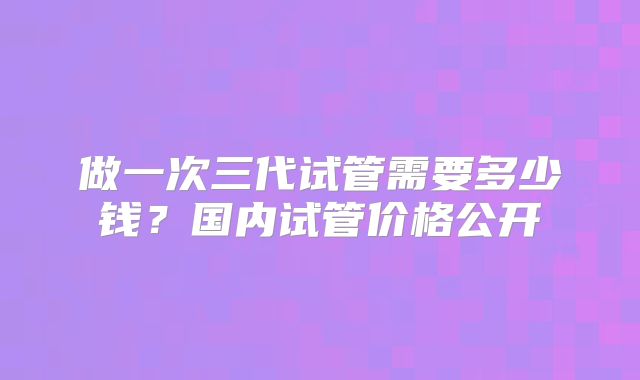 做一次三代试管需要多少钱？国内试管价格公开