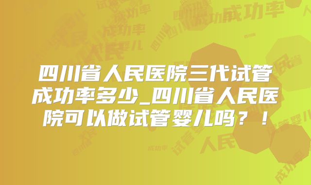 四川省人民医院三代试管成功率多少_四川省人民医院可以做试管婴儿吗？！