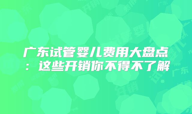 广东试管婴儿费用大盘点:这些开销你不得不了解
