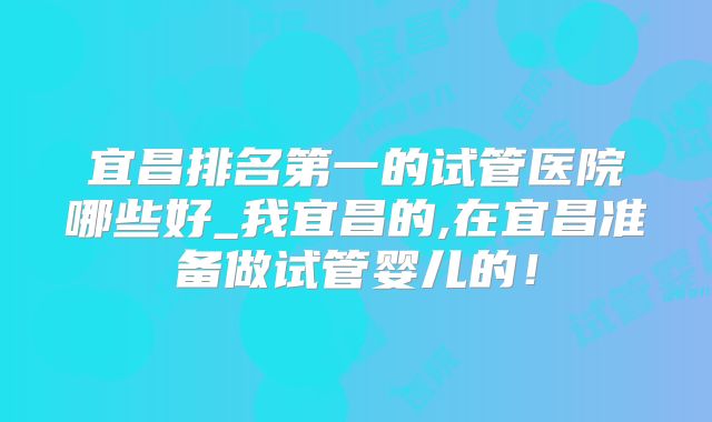 宜昌排名第一的试管医院哪些好_我宜昌的,在宜昌准备做试管婴儿的!