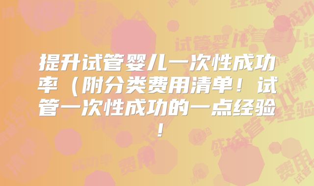 提升试管婴儿一次性成功率（附分类费用清单！试管一次性成功的一点经验！