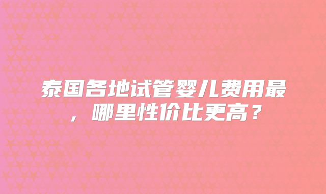 泰国各地试管婴儿费用最,哪里性价比更高?