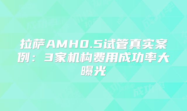 拉萨AMH0.5试管真实案例：3家机构费用成功率大曝光