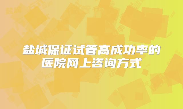 盐城保证试管高成功率的医院网上咨询方式