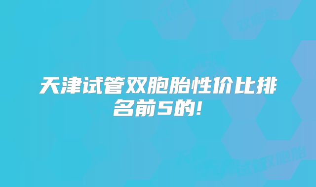 天津试管双胞胎性价比排名前5的!