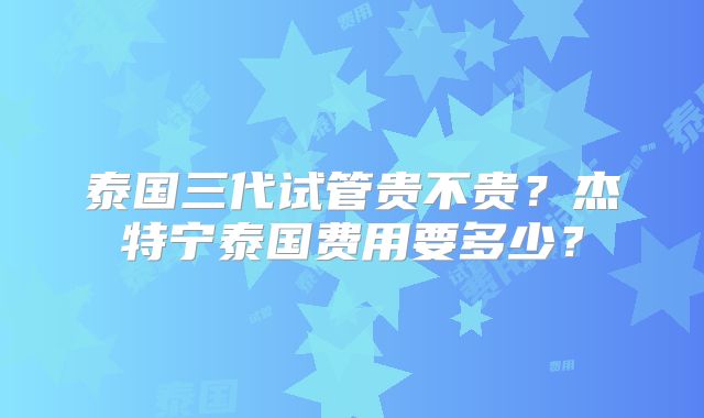 泰国三代试管贵不贵？杰特宁泰国费用要多少？