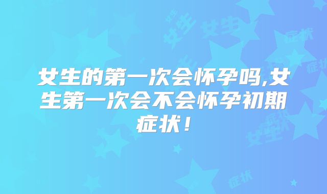 女生的第一次会怀孕吗,女生第一次会不会怀孕初期症状!