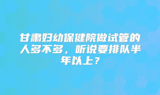 甘肃妇幼保健院做试管的人多不多，听说要排队半年以上？