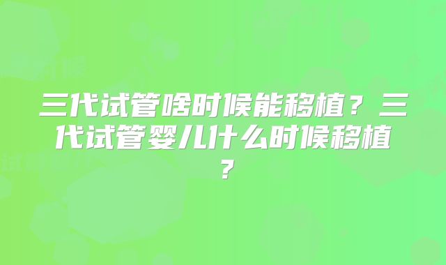 三代试管啥时候能移植？三代试管婴儿什么时候移植？