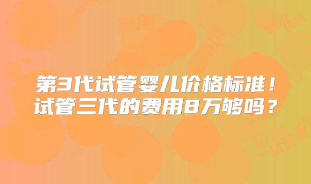 第3代试管婴儿价格标准!试管三代的费用8万够吗?