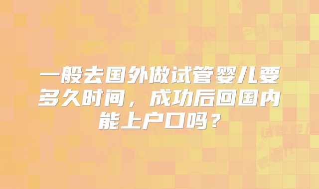 一般去国外做试管婴儿要多久时间,成功后回国内能上户口吗?