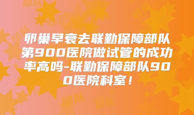 卵巢早衰去联勤保障部队第900医院做试管的成功率高吗-联勤保障部队900医院科室！