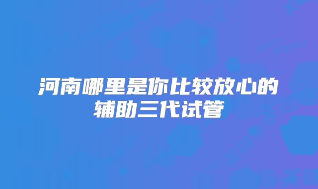 河南哪里是你比较放心的辅助三代试管