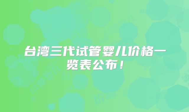 台湾三代试管婴儿价格一览表公布！
